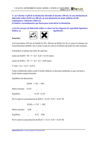 CATALUÑA / SEPTIEMBRE 99. LOGSE / QUIMICA / CINETICA Y EQUILIBRIO /
SERIE 5 / Nº 3
www.profes.net es un servicio gratuito de Ediciones SM
3.- a) Calcular el pH de la disolución obtenida al mezclar 250 mL de una disolución de
hidróxido sódico 0,5M con 300 mL de una disolución de ácido sulfúrico 0,2M.
(supónganse volúmenes aditivos).
b) Indicar razonadamente que haría para neutralizar la disolución.
c) En los envases de hidróxido sódico se observan las etiquetas de seguridad siguientes:
Indicar su significado.
Solución:
a) Si mezclamos 250 mL de NaOH 0,5 M y 300 mL de H2SO4 0,2 M, al variar el volumen, las
concentraciones también van a variar, lo que no varía es el número de moles de cada sustancia.
Calculamos el número de moles de cada uno.
moles de NaOH = M · V = 0,5 · 0,25 = 0,125 moles
moles de H2SO4 = M · V = 0,2 · 0,3 = 0,06 moles
V total = 0,3 + 0,25 = 0,55 L
Tanto el hidróxido sódico como el ácido sulfúrico se disocian totalmente ya que son base y
ácido fuertes respectivamente.
Equilibrios de disociación:
NaOH → Na+
+ OH-
Moles iniciales 0,125 _ _
Equilibrio _ 0,125 0,125
Por lo tanto la concentración de [OH-
] = 0,125 / 0,55 = 0,227 M
H2SO4 → 2 H+
+ SO4
-
Moles iniciales: 0,06 _ _
Equilibrio _ 0,12 0,06
Por lo tanto la concentración de [H3O+
] = 0,12 / 0,55 = 0,218 M
 