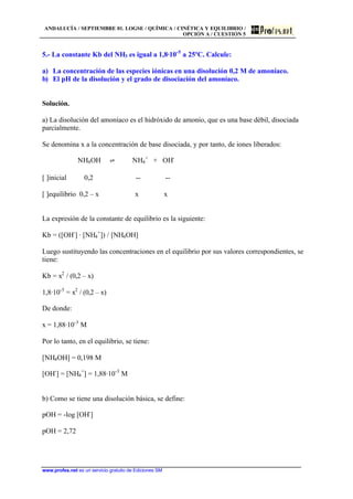 ANDALUCÍA / SEPTIEMBRE 01. LOGSE / QUÍMICA / CINÉTICA Y EQUILIBRIO /
OPCIÓN A / CUESTIÓN 5
www.profes.net es un servicio gratuito de Ediciones SM
5.- La constante Kb del NH3 es igual a 1,8·10-5
a 25ºC. Calcule:
a) La concentración de las especies iónicas en una disolución 0,2 M de amoníaco.
b) El pH de la disolución y el grado de disociación del amoníaco.
Solución.
a) La disolución del amoníaco es el hidróxido de amonio, que es una base débil, disociada
parcialmente.
Se denomina x a la concentración de base disociada, y por tanto, de iones liberados:
NH4OH ‡ NH4
+
+ OH-
[ ]inicial 0,2 -- --
[ ]equilibrio 0,2 – x x x
La expresión de la constante de equilibrio es la siguiente:
Kb = ([OH-
] · [NH4
+
]) / [NH4OH]
Luego sustituyendo las concentraciones en el equilibrio por sus valores correspondientes, se
tiene:
Kb = x2
/ (0,2 – x)
1,8·10-5
= x2
/ (0,2 – x)
De donde:
x = 1,88·10-3
M
Por lo tanto, en el equilibrio, se tiene:
[NH4OH] = 0,198 M
[OH-
] = [NH4
+
] = 1,88·10-3
M
b) Como se tiene una disolución básica, se define:
pOH = -log [OH-
]
pOH = 2,72
 