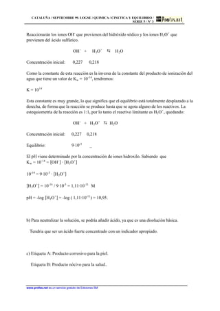 CATALUÑA / SEPTIEMBRE 99. LOGSE / QUIMICA / CINETICA Y EQUILIBRIO /
SERIE 5 / Nº 3
www.profes.net es un servicio gratuito de Ediciones SM
Reaccionarán los iones OH-
que provienen del hidróxido sódico y los iones H3O+
que
provienen del ácido sulfúrico.
OH-
+ H3O+
D H2O
Concentración inicial: 0,227 0,218
Como la constante de esta reacción es la inversa de la constante del producto de ionización del
agua que tiene un valor de Kw = 10-14
, tendremos:
K = 1014
Esta constante es muy grande, lo que significa que el equilibrio está totalmente desplazado a la
derecha, de forma que la reacción se produce hasta que se agota alguno de los reactivos. La
estequiometría de la reacción es 1:1, por lo tanto el reactivo limitante es H3O+
, quedando:
OH-
+ H3O+
D H2O
Concentración inicial: 0,227 0,218
Equilibrio: 9·10-3
_
El pH viene determinado por la concentración de iones hidroxilo. Sabiendo que
Kw = 10-14
= [OH-
] · [H3O+
]
10-14
= 9·10-3
· [H3O+
]
[H3O+
] = 10-14
/ 9·10-3
= 1,11·10-11
M
pH = -log [H3O+
] = -log ( 1,11·10-11
) = 10,95.
b) Para neutralizar la solución, se podría añadir ácido, ya que es una disolución básica.
Tendria que ser un ácido fuerte concentrado con un indicador apropiado.
c) Etiqueta A: Producto corrosivo para la piel.
Etiqueta B: Producto nócivo para la salud..
 