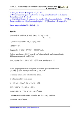 CATALUÑA / SEPTIEMBRE 99.COU / QUIMICA / CINETICA Y EQUILIBRIO / SERIE
4 / OPCION A / Nº 5
www.profes.net es un servicio gratuito de Ediciones SM
5.- El kps del fluoruro de magnesio es 6,24 · 10-9
.
a) Determine cuántos gramos de fluoruro de magnesio se han disuelto en 1L de una
disolución saturada de esta sal.
b) ¿Precipitará fluoruro de magnesio si se mezclan 200 cm3
de una disolución 4 · 10-4
M de
fluoruro potásico con 300 cm3
de una disolución 2 · 10-3
M de cloruro de magnesio?.
Datos: masas atómicas Mg = 24,3; F = 19.
Solución:
a) Equilibrio de solubilidad de la sal: MgF2 D Mg2+
+ 2 F-
S 2S
El producto de solubilidad es kps = S (2S)2
= 4S3
6,24·10-9
= 4S3
Despejando: S = ( 6,24·10-9
/ 4 )1/3
= 1,16·10-3
mol/L
En 1L se han disuelto 1,16·10-3
moles de MgF2, luego sabiendo que la masa molecular
del fluoruro de magnesio es 62,3 g/mol
m (g) = moles · Pm = 1,16·10-3
· 62,3 = 0,072 g (se han disuelto en 1L)
b) Para que precipite fluoruro de magnesio es necesario que el producto iónico
Q = [Mg2+
][F-
]2
sea mayor que el valor de kps = 6,24·10-9
Se realiza el cálculo de las concentraciones iónicas.
El volumen es aditivo de modo que:
V = 200 cm3
+ 300cm3
= 0,2 L + 0,3 L = 0,5 L
[KF] = 4·10-4
M ; V = 200cm3
= 0,2 L
moles de KF = M · V = 4·10-4
· 0,2 = 8·10-5
moles
Como KF es una sal y se disocia totalmente (KF " K+
+ F-
), tendremos :
Moles de F-
= 8·10-5
moles
 