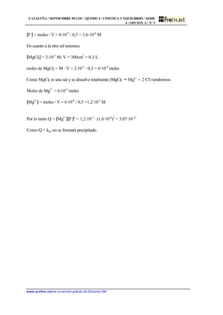 CATALUÑA / SEPTIEMBRE 99.COU / QUIMICA / CINETICA Y EQUILIBRIO / SERIE
4 / OPCION A / Nº 5
www.profes.net es un servicio gratuito de Ediciones SM
[F-
] = moles / V = 8·10-5
/ 0,5 = 1,6·10-4
M
En cuanto a la otra sal tenemos:
[MgCl2] = 2·10-3
M; V = 300cm3
= 0,3 L
moles de MgCl2 = M · V = 2·10-3
· 0,3 = 6·10-4
moles
Como MgCl2 es una sal y se disuelve totalmente (MgCl2 " Mg2+
+ 2 Cl-
) tendremos:
Moles de Mg2+
= 6·10-4
moles
[Mg2+
] = moles / V = 6·10-4
/ 0,5 =1,2·10-3
M
Por lo tanto Q = [Mg2+
][F-
]2
= 1,2·10-3
· (1,6·10-4
)2
= 3,07·10-11
Como Q < kps no se formará precipitado.
 