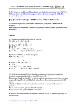 CATALUÑA / SEPTIEMBRE 99.COU / QUIMICA / CINETICA Y EQUILIBRIO / SERIE
6 / Nº 3
www.profes.net es un servicio gratuito de Ediciones SM
3.- Un sistema en equilibrio está formado por una disolución que contiene iones Mg+2
, F-
y
OH-
en contacto con hidróxido de magnesio sólido y fluoruro de magnesio sólido. Las
concentraciones son:
[Mg+2
] = 2,70·10-3
mol/dm3
; [F-
] = 1,54·10-3
mol/dm3
; [OH-
] = 7,45·10-5
mol/dm3
a) Determine el producto de solubilidad del hidróxido de magnesio y del fluoruro de
magnesio.
b) Si se añade un ácido fuerte a la disolución, justifique cualitativamente que precipitado se
redisolverá.
Solución:
a) Equilibrio de solubilidad del hidróxido de magnesio.
Mg (OH)2 (s) D Mg2+
+ 2 OH-
S 2S
Ks = [Mg2+
] · [OH-
]2
= S· (2S)2
= 4S3
[OH-
] = 2S
S = (7,45 · 10-5
) / 2 = 3,725·10-5
mol / L
Ks = 4 · S3
Ks = 4 · (3,725·10-5
)3
= 2,06·10-13
Equilibrio de solubilidad del fluoruro de magnesio:
MgF2 (s) D Mg2+
+ 2F-
S 2S
Ks = [Mg2+
] · [F-
]2
= S · (2S)2
= 4S3
[F-
] = 2S
S = (1,54·10-3
) / 2 = 7,7·10-4
mol / L
Ks = 4 · S3
Ks = 4 · (7,7·10-4
)3
= 1,82·10-9
b) Cuando tenemos los equilibrios del hidróxido de magnesio y del fluoruro de magnesio, en
disolución se encuentran, además de los iones Mg2+
, iones OH-
y F-
.
De modo que al añadir un ácido (H+
), los aniones anteriores reaccionarán con los protones del ácido
desplazando el equilibrio de solubilidad hacia la derecha, por disminución de la concentración del
anion.
Ahora bien, OH-
y F-
, son dos aniones distintos, por lo tanto no reaccionan a la vez con los
protones:
El OH-
es una base fuerte (proviene del H2O, anfótera)
El F-
es una base débil (proviene del HF, ácido fuerte)
El anión que reaccionará primero con los protones del ácido será el OH-
(formando agua), por ser
base más fuerte.
 