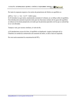 CATALUÑA / JUNIO98.LOGSE / QUIMICA / CINÉTICA Y EQUILIBRIO / OPCION A
/ Nº 1
www.profes.net es un servicio gratuito de Ediciones SM
Por tanto la respuesta respecto a los moles de pentacloruro de fósforo en equilibrio es:
n(PCl5) = 0,2 - x = 0,2 – 0,137 = 0,063 moles
b) Al introducir un gas inerte, manteniendo constante el volumen, no se influye sobre el equilibrio.
Esta introducción aumenta la presión total, pero las fracciones molares de los gases del equilibrio
se reducen en la misma proporción, de modo que las presiones parciales con las que se calcula Kp
no se ven afectadas
Tampoco varía, por razones similares, el valor de Kc.
c) Si introducimos exceso de cloro, el equilibrio se desplazaría (según el principio de Le
Chatelier) en sentido de contrarrestar este aumento de moles, es decir, hacia la izquierda.
Por esta razón aumentará la concentración del PCl5.
 
