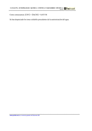 CATALUÑA / JUNIO98.LOGSE / QUIMICA / CINÉTICA Y EQUILIBRIO / OPCION A
/ Nº 5
www.profes.net es un servicio gratuito de Ediciones SM
Como consecuencia: [ClO-
] = [NaClO] = 0,035 M
Se han despreciado los iones oxhidrilo procedentes de la autoionización del agua.
 
