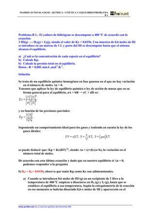 MADRID /JUNIO 04. LOGSE / QUÍMICA / CINÉTICA Y EQUILIBRIO/PROBLEMA
B 1
Problema B 1.- El yoduro de hidrógeno se descompone a 400 °C de acuerdo con la
ecuación:
2 HI(g) ↔ H2(g) + I2(g), siendo el valor de Kc = 0,0156. Una muestra de 0,6 moles de HI
se introduce en un matraz de 1 L y parte del HI se descompone hasta que el sistema
alcanza el equilibrio.
a) ¿Cuál es la concentración de cada especie en el equilibrio?
b) Calcule Kp.
b) Calcule la presión total en el equilibrio.
Datos.- R = 0,082 atm.L.mol-1
.K-1
.
Solución
Se trata de un equilibrio químico homogéneo en fase gaseosa en el que no hay variación
en el número de moles ∆n = 0.
Tenemos que aplicar la ley de equilibrio químico o ley de acción de masas que en su
forma general para el equilibrio, aA + bB → cC + dD es:
y en función de las presiones parciales:
Suponiendo un comportamiento ideal para los gases y teniendo en cuenta la ley de los
gases ideales:
se puede deducir que: Kp = Kc(RT)∆n
, siendo ∆n = (c+d)-(a+b), la variación en el
número total de moles.
De acuerdo con esta última ecuación y dado que en nuestro equilibrio el ∆n = 0,
podemos responder a la pregunta
b) KP = Kc= 0,0156, observa que tanto Kp como Kc son adimensionales.
a) Cuando se introducen 0,6 moles de IH (g) en un recipiente de 1 litro a la
temperatura de 400 ªC empieza a disociarse en H2 (g) y I2 (g), hasta que se
establece el equilibrio a esa temperatura. Según la estequiometria de la reacción
en ese momento se habrán disociado 0,6-x moles de IH y aparecerán en el
www.profes.net es un servicio gratuito de Ediciones SM
 