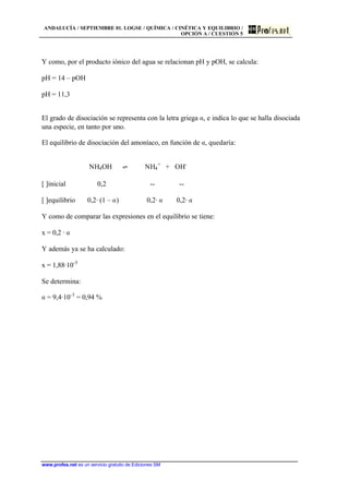 ANDALUCÍA / SEPTIEMBRE 01. LOGSE / QUÍMICA / CINÉTICA Y EQUILIBRIO /
OPCIÓN A / CUESTIÓN 5
www.profes.net es un servicio gratuito de Ediciones SM
Y como, por el producto iónico del agua se relacionan pH y pOH, se calcula:
pH = 14 – pOH
pH = 11,3
El grado de disociación se representa con la letra griega a, e indica lo que se halla disociada
una especie, en tanto por uno.
El equilibrio de disociación del amoníaco, en función de a, quedaría:
NH4OH ‡ NH4
+
+ OH-
[ ]inicial 0,2 -- --
[ ]equilibrio 0,2· (1 – a) 0,2· a 0,2· a
Y como de comparar las expresiones en el equilibrio se tiene:
x = 0,2 · a
Y además ya se ha calculado:
x = 1,88·10-5
Se determina:
a = 9,4·10-3
= 0,94 %
 