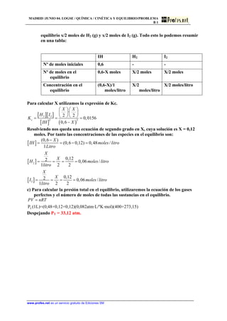 MADRID /JUNIO 04. LOGSE / QUÍMICA / CINÉTICA Y EQUILIBRIO/PROBLEMA
B 1
equilibrio x/2 moles de H2 (g) y x/2 moles de I2 (g). Todo esto lo podemos resumir
en una tabla:
IH H2 I2
Nº de moles iniciales 0,6 - -
Nº de moles en el
equilibrio
0,6-X moles X/2 moles X/2 moles
Concentración en el
equilibrio
(0,6-X)/1
moles/litro
X/2
moles/litro
X/2 moles/litro
Para calcular X utilizamos la expresión de Kc.
[ ][ ]
[ ] ( )
2 2
2 2
·
2 2
0,0156
0,6
c
X X
H I
K
XIH
⎛ ⎞ ⎛ ⎞
⎜ ⎟ ⎜ ⎟
⎝ ⎠ ⎝ ⎠= = =
−
Resolviendo nos queda una ecuación de segundo grado en X, cuya solución es X = 0,12
moles. Por tanto las concentraciones de las especies en el equilibrio son:
[ ]
[ ]
[ ]
2
2
(0,6 )
(0,6 0,12) 0,48 /
1
0,122 0,06 /
1 2 2
0,122 0,06 /
1 2 2
X
IH moles litro
Litro
X
X
H moles litro
litro
X
X
I moles litro
litro
−
= = − =
= = = =
= = = =
c) Para calcular la presión total en el equilibrio, utilizaremos la ecuación de los gases
perfectos y el número de moles de todas las sustancias en el equilibrio.
TP (1L)=(0,48+0,12+0,12)(0,082atm·L/ºK·mol)(400+273,15)
PV nRT=
Despejando PT = 33,12 atm.
www.profes.net es un servicio gratuito de Ediciones SM
 
