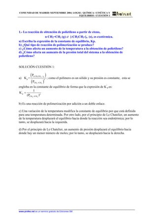 COMUNIDAD DE MADRID /SEPTIEMBRE 2004. LOGSE / QUÍMICA / CINÉTICA Y
EQUILIBRIO / CUESTIÓN 1
1.- La reacción de obtención de polietileno a partir de eteno,
n CH2=CH2 (g) ⇄ [-CH2CH2-]n (s), es exotérmica.
a) Escriba la expresión de la constante de equilibrio, Kp.
b) ¿Qué tipo de reacción de polimerización se produce?
c) ¿Cómo afecta un aumento de la temperatura a la obtención de polietileno?
d) ¿Cómo afecta un aumento de la presión total del sistema a la obtención de
polietileno?
SOLUCIÓN CUESTIÓN 1:
a)
( )
( )
2 2
2 2
(-CH CH )
p
CH =CH
P
K =
P
n
n
−
; como el polímero es un sólido y su presión es constante, esta se
engloba en la constante de equilibrio de forma que la expresión de K’
p es:
2 2
'
p
CH =CH
1
K
(P )n
=
b) Es una reacción de polimerización por adición a un doble enlace.
c) Una variación de la temperatura modifica la constante de equilibrio por que está definida
para una temperatura determinada. Por otro lado, por el principio de Le Chatelier, un aumento
de la temperatura desplazará el equilibrio hacia donde la reacción sea endotérmica; por lo
tanto, se desplazará hacia la izquierda.
d) Por el principio de Le Chatelier, un aumento de presión desplazará el equilibrio hacia
donde hay un menor número de moles; por lo tanto, se desplazará hacia la derecha.
www.profes.net es un servicio gratuito de Ediciones SM
 