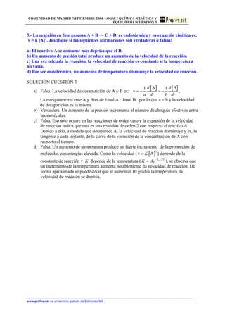COMUNIDAD DE MADRID /SEPTIEMBRE 2004. LOGSE / QUÍMICA /CINÉTICA Y
EQUILIBRIO / CUESTIÓN 3
3.- La reacción en fase gaseosa A + B → C + D es endotérmica y su ecuación cinética es:
v = k [A]2
. Justifique si las siguientes afirmaciones son verdaderas o falsas:
a) El reactivo A se consume más deprisa que el B.
b) Un aumento de presión total produce un aumento de la velocidad de la reacción.
c) Una vez iniciada la reacción, la velocidad de reacción es constante si la temperatura
no varía.
d) Por ser endotérmica, un aumento de temperatura disminuye la velocidad de reacción.
SOLUCIÓN CUESTIÓN 3
a) Falsa. La velocidad de desaparición de A y B es:
[ ] [ ]A B1 1
v
d d
a dt b dt
= − = − ,
La estequiometría ente A y B es de 1mol A : 1mol B, por lo que a = b y la velocidad
de desaparición es la misma.
b) Verdadera. Un aumento de la presión incrementa el número de choques efectivos entre
las moléculas.
c) Falsa. Eso sólo ocurre en las reacciones de orden cero y la expresión de la velocidad
de reacción indica que esta es una reacción de orden 2 con respecto al reactivo A.
Debido a ello, a medida que desaparece A, la velocidad de reacción disminuye y es, la
tangente a cada instante, de la curva de la variación de la concentración de A con
respecto al tiempo.
d) Falsa. Un aumento de temperatura produce un fuerte incremento de la proporción de
moléculas con energías elevada. Como la velocidad ( [ ]
2
v AK= ) depende de la
constante de reacción y K depende de la temperatura ( ), se observa que
un incremento de la temperatura aumenta notablemente la velocidad de reacción. De
forma aproximada se puede decir que al aumentar 10 grados la temperatura, la
velocidad de reacción se duplica.
/aE RT
K Ae−
=
www.profes.net es un servicio gratuito de Ediciones SM
 