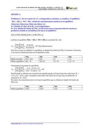 COMUNIDAD DE MADRID /SEP 2004. LOGSE / QUÍMICA / CINÉTICA Y
EQUILIBRIO / PROBLEMA 2/OPCIÓN A
OPCIÓN A
Problema 2.- En un reactor de 1 L, a temperatura constante, se establece el equilibrio:
NO2 + SO2 ⇄ NO + SO3, siendo las concentraciones molares en el equilibrio:
[NO2]=0,2, [SO2]=0,6, [NO]=4,0, [SO3]=1,2.
a) Calcular el valor de la Kc. a esa temperatura
b) Si se añaden 0,4 moles de NO2 ¿Cuál será la nueva concentración de reactivos y
productos cuando se reestablezca de nuevo el equilibrio?
SOLUCIÓN PROBLEMA 2 (OPCIÓN A)
(a) Para el equilibrio NO2 + SO ⇄ NO + SO3 la constante Kc vale:
[ ][ ]
[ ][ ]
3
2 2
(1,2)·(4)
40
(0,2)·(0,6)
c
SO NO
K
NO SO
= = = (Sin dimensiones)
(b) Una vez que se establece el equilibrio se añaden 0,4 moles de NO2, el sistema evoluciona
y las nuevas concentraciones en el equilibrio serán:
NO2 SO NO SO3
Moles iniciales O,2 + 0,4 0,6 4 1,2
Moles equilibrio 0,6 – X 0,6 -X 4 + X 1,2 + X
Utilizando la constante de equilibrio:
[ ][ ]
[ ][ ]
3
2 2
(1,2 )·(4 )
40
(0,6 )·(0,6 )
c
SO NO X X
K
NO SO X X
+ +
= =
− −
=
Resolviendo se obtiene una ecuación de segundo grado en X que tiene dos soluciones X1 =
1,15 y X2 = 0,21, como no pueden reaccionar más moles de los que hay inicialmente, la
solución es X = 0,21.
Por tanto, las concentraciones en el nuevo equilibrio que se obtiene al añadir 0,4 moles de
NO2 son:
NO2 SO NO SO3
Moles equilibrio 0,39 0,39 4,21 1,41
www.profes.net es un servicio gratuito de Ediciones SM
 