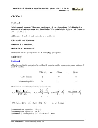 MADRID / JUNIO 2005. LOGSE / QUÍMICA / CINÉTICA Y EQUILIBRIO/ OPCIÓN B /
PROBLEMA 2
www.profes.net es un servicio gratuito de Ediciones SM
OPCIÓN B
Problema 2
Se introducen 2 moles de COBr2 en un recipiente de 2 L y se calienta hasta 73ºC. El valor de la
constante Kc a esa temperatura, para el equilibrio )g(Br)g(CO)g(COBr 22 es 0,09. Calcule en
dichas condiciones:
a) El número de moles de las 3 sustancias en el equilibrio.
b) La presión total del sistema.
c) El valor de la constante Kp.
Dato: R = 0,082 atm·L·mol-1
·K-1
Puntuación máxima por apartado: a) 1,0 punto; b) y c) 0,5 puntos.
SOLUCIÓN
Problema 2
a) Establecemos la tabla que relaciona las cantidades de sustancias iniciales y las presentes cuando se alcanza el
estado de equilibrio.
COBr2 (g) CO (g) + Br2 (g)
Moles iniciales 2 0 0
Moles en el equilibrio 2-x x x
Planteamos la ecuación de la constante de equlibrio, Kc:
eq2
eq2eq
c
)g(COBr
)g(Br)g(CO
K ;
2
x2
4
x
2
x2
2
x
·
2
x
09,0
2
;
4
x
2
x2
·09,0
2
;
4
x
2
x09,018,0 2
2
x2x36,072,0 ; 072,0x36,0x2 2
; 5167,0x moles
Moles Br2(g) en el equilibrio = x = 0,5167
Moles CO(g) en el equilibrio = x = 0,5167
Moles COBr2(g) en el equilibrio = 2-x = 2 – 0,5167 = 1,4833
 