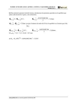 MADRID / JUNIO 2005. LOGSE / QUÍMICA / CINÉTICA Y EQUILIBRIO/ OPCIÓN B /
PROBLEMA 2
www.profes.net es un servicio gratuito de Ediciones SM
b) Para calcular la presión total del sistema, calcularemos las presiones parciales en el equilibrio que
ejerce cada uno de los 3 gases, y las sumaremos.
T·R·nV·p eq2Breq2Br ; atm33,7
2
346·082,0·5167,0
p eq2Br
atm33,7pp eq2BreqCO (ya que el número de moles de CO en el equilibrio es el mismo que el de
Br2).
T·R·nV·p eq2COBreq2COBr ; atm04,21
2
346·082,0·4833,1
p eq2COBr
(PTotal)eq = 7,33 + 7,33 +21,04 = 35,7 atm
c) 5535,2)346·082,0·(09,0)RT·(KK 1gn
cp
 