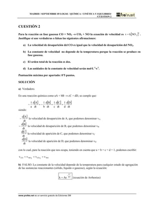 MADRID / SEPTIEMBRE 05 LOGSE / QUÍMICA / CINÉTICA Y EQULIBRIO/
/CUESTION 2
www.profes.net es un servicio gratuito de Ediciones SM
CUESTIÓN 2
Para la reacción en fase gaseosa CO + NO2  CO2 + NO la ecuación de velocidad es  2
2NOkv  .
Justifique si son verdaderas o falsas las siguientes afirmaciones:
a) La velocidad de desaparición del CO es igual que la velocidad de desaparición del NO2.
b) La constante de velocidad no depende de la temperatura porque la reacción se produce en
fase gaseosa.
c) El orden total de la reacción es dos.
d) Las unidades de la constante de velocidad serán mol·L-1
·s-1
.
Puntuación máxima por apartado: 0’5 puntos.
SOLUCIÓN
a) Verdadero.
En una reacción química como aA + bB  cC + dD, se cumple que:
       
dt
Dd
d
1
dt
Cd
c
1
dt
Bd
b
1
dt
Ad
a
1

siendo:
 
dt
Ad
 la velocidad de desaparición de A, que podemos denominar vA
 
dt
Bd
 la velocidad de desaparición de B, que podemos denominar vB
 
dt
Cd
la velocidad de aparición de C, que podemos denominar vC
 
dt
Dd
la velocidad de aparición de D, que podemos denominar vD
con lo cual, para la reacción que nos ocupa, teniendo en cuenta que a = b = c = d = 1, podemos escribir:
NO2CO2NOCO vvvv 
b) FALSO. La constante de la velocidad depende de la temperatura para cualquier estado de agregación
de las sustancias reaccionantes (sólido, líquido o gaseoso), según la ecuación:
RT
ºE
Aek

 (ecuación de Arrhenius)
 