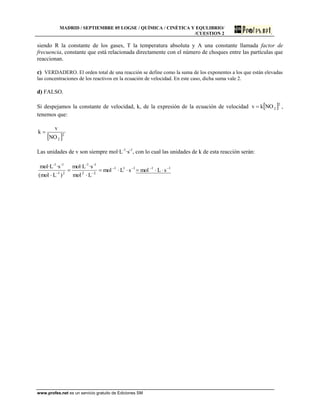 MADRID / SEPTIEMBRE 05 LOGSE / QUÍMICA / CINÉTICA Y EQULIBRIO/
/CUESTION 2
www.profes.net es un servicio gratuito de Ediciones SM
siendo R la constante de los gases, T la temperatura absoluta y A una constante llamada factor de
frecuencia, constante que está relacionada directamente con el número de choques entre las partículas que
reaccionan.
c) VERDADERO. El orden total de una reacción se define como la suma de los exponentes a los que están elevadas
las concentraciones de los reactivos en la ecuación de velocidad. En este caso, dicha suma vale 2.
d) FALSO.
Si despejamos la constante de velocidad, k, de la expresión de la ecuación de velocidad  2
2NOkv  ,
tenemos que:
 2
2NO
v
k 
Las unidades de v son siempre mol·L-1
·s-1
, con lo cual las unidades de k de esta reacción serán:
11111
22
-1-1
21
-1-1
sLmolsLmol
Lmol
·smol·L
)Lmol(
·smol·L 





 
