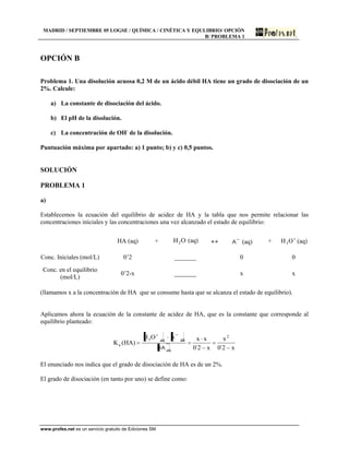 MADRID / SEPTIEMBRE 05 LOGSE / QUÍMICA / CINÉTICA Y EQULIBRIO/ OPCIÓN
B/ PROBLEMA 1
www.profes.net es un servicio gratuito de Ediciones SM
OPCIÓN B
Problema 1. Una disolución acuosa 0,2 M de un ácido débil HA tiene un grado de disociación de un
2%. Calcule:
a) La constante de disociación del ácido.
b) El pH de la disolución.
c) La concentración de OH-
de la disolución.
Puntuación máxima por apartado: a) 1 punto; b) y c) 0,5 puntos.
SOLUCIÓN
PROBLEMA 1
a)
Establecemos la ecuación del equilibrio de acidez de HA y la tabla que nos permite relacionar las
concentraciones iniciales y las concentraciones una vez alcanzado el estado de equilibrio:
HA (aq) + OH2 (aq) A (aq) + OH3 (aq)
Conc. Iniciales (mol/L) 0’2 _______ 0 0
Conc. en el equilibrio
(mol/L)
0’2-x _______ x x
(llamamos x a la concentración de HA que se consume hasta que se alcanza el estado de equilibrio).
Aplicamos ahora la ecuación de la constante de acidez de HA, que es la constante que corresponde al
equilibrio planteado:
x2´0
x
x2´0
xxOH
)HA(K
2
eq
eqeq3
a
HA
A
El enunciado nos indica que el grado de disociación de HA es de un 2%.
El grado de disociación (en tanto por uno) se define como:
 