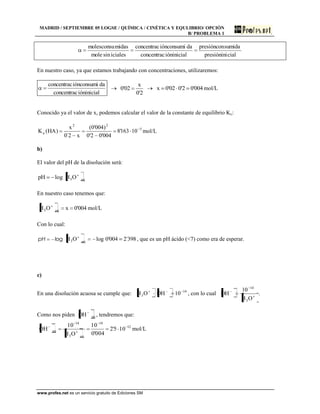 MADRID / SEPTIEMBRE 05 LOGSE / QUÍMICA / CINÉTICA Y EQULIBRIO/ OPCIÓN
B/ PROBLEMA 1
www.profes.net es un servicio gratuito de Ediciones SM
cialpresiónini
sumidapresióncon
ióninicialconcentrac
daiónconsumiconcentrac
icialessinmole
midasmolesconsu
En nuestro caso, ya que estamos trabajando con concentraciones, utilizaremos:
ióninicialconcentrac
daiónconsumiconcentrac
2'0
x
02'0 004'02'002'0x mol/L
Conocido ya el valor de x, podemos calcular el valor de la constante de equilibrio Kc:
5
22
a 10163'8
004'02'0
)004'0(
x2´0
x
)HA(K mol/L
b)
El valor del pH de la disolución será:
logpH eq3OH
En nuestro caso tenemos que:
004'0xOH eq3 mol/L
Con lo cual:
logpH logOH eq3 398´2004'0 , que es un pH ácido (<7) como era de esperar.
c)
En una disolución acuosa se cumple que: 14
3 10OHOH , con lo cual
OH
10
OH
3
14
.
Como nos piden eqOH , tendremos que:
12
14
eq3
14
eq 105'2
004'0
10
OH
10
OH mol/L
 