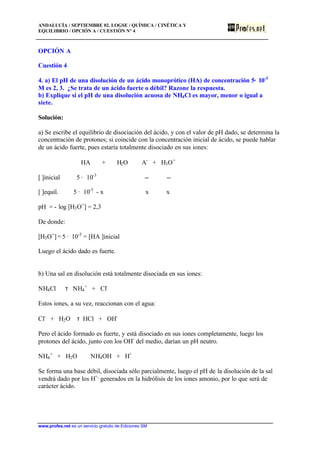 ANDALUCÍA / SEPTIEMBRE 02. LOGSE / QUÍMICA / CINÉTICA Y
EQUILIBRIO / OPCIÓN A / CUESTIÓN Nº 4
www.profes.net es un servicio gratuito de Ediciones SM
OPCIÓN A
Cuestión 4
4. a) El pH de una disolución de un ácido monoprótico (HA) de concentración 5· 10-3
M es 2, 3. ¿Se trata de un ácido fuerte o débil? Razone la respuesta.
b) Explique si el pH de una disolución acuosa de NH4Cl es mayor, menor o igual a
siete.
Solución:
a) Se escribe el equilibrio de disociación del ácido, y con el valor de pH dado, se determina la
concentración de protones; si coincide con la concentración inicial de ácido, se puede hablar
de un ácido fuerte, pues estaría totalmente disociado en sus iones:
HA + H2O A-
+ H3O+
[ ]inicial 5 · 10-3
-- --
[ ]equil. 5 · 10-3
- x x x
pH = - log [H3O+
] = 2,3
De donde:
[H3O+
] = 5 · 10-3
= [HA ]inicial
Luego el ácido dado es fuerte.
b) Una sal en disolución está totalmente disociada en sus iones:
NH4Cl τ NH4
+
+ Cl-
Estos iones, a su vez, reaccionan con el agua:
Cl-
+ H2O τ HCl + OH-
Pero el ácido formado es fuerte, y está disociado en sus iones completamente, luego los
protones del ácido, junto con los OH-
del medio, darían un pH neutro.
NH4
+
+ H2O NH4OH + H+
Se forma una base débil, disociada sólo parcialmente, luego el pH de la disolución de la sal
vendrá dado por los H+,
generados en la hidrólisis de los iones amonio, por lo que será de
carácter ácido.
 