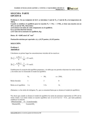 MADRID/ JUNIO 06 LOGSE/ QUÍMICA / CINÉTICA Y EQUILIBRIO/ OPCIÓN B /
PROBLEMA 1
SEGUNDA PARTE
OPCIÓN B
Problema 1.- En un recipiente de 0,4 L se introduce 1 mol de N2 y 3 mol de H2 a la temperatura de
780 K.
Cuando se establece el equilibrio para la reacción N2 + 3 H2 ← 2 NH3, se tiene una mezcla con un
28% en mol de NH3. Determine:
a) El número de moles de cada componente en el equilibrio.
b) La presión final del sistema.
c) El valor de la constante de equilibrio, Kp.
Datos.- R = 0,082 atm·L·K-1
·mol-1
Puntuación máxima por apartado: a) y c) 0,75 puntos y b) 0,5 puntos.
SOLUCIÓN:
Problema 1
Apartado a)
Calculamos en primer lugar las concentraciones iniciales de los reactivos:
[ ] ( )
5'2
4'0
1
V
Nn
N 2i
i2 === mol/L
[ ] ( )
5'7
4'0
3
V
Hn
H 2i
i2 === mol/L
Establecemos la ecuación del equilibrio propuesto, y la tabla que nos permite relacionar las moles iniciales
y las moles una vez alcanzado el estado de equilibrio:
N2 + 3H2 ↔ 2NH3
Moles Iniciales 1 3 0
Moles en el equilibrio 1-x 3-3x 2x
(llamamos x a las moles de nitrógeno, N2, que se consumen hasta que se alcanza el estado de equilibrio).
Nos dicen que cuando se alcanza el estado de equilibrio las moles de amoniaco representan un 28% de las
moles totales. Los moles totales en nuestro equilibrio son: (1-x)+(3-3x)+2x = 4-2x , por tanto podemos
establecer la relación:
33 xmolesNH2
esmolestotal)x24(
molesNH28
esmolestotal100 −
=
www.profes.net es un servicio gratuito de Ediciones SM
 