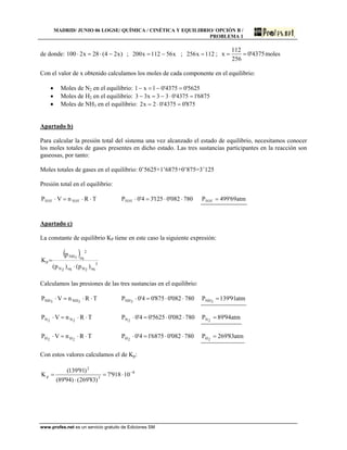 MADRID/ JUNIO 06 LOGSE/ QUÍMICA / CINÉTICA Y EQUILIBRIO/ OPCIÓN B /
PROBLEMA 1
de donde: ;)x24(28x2100 −⋅=⋅ x56112x200 −= ; 112x256 = ; 4375'0
256
112
x == moles
Con el valor de x obtenido calculamos los moles de cada componente en el equilibrio:
• Moles de N2 en el equilibrio: 5625'04375'01x1 =−=−
• Moles de H2 en el equilibrio: 6875'14375'033x33 =⋅−=−
• Moles de NH3 en el equilibrio: 875'04375'02x2 =⋅=
Apartado b)
Para calcular la presión total del sistema una vez alcanzado el estado de equilibrio, necesitamos conocer
los moles totales de gases presentes en dicho estado. Las tres sustancias participantes en la reacción son
gaseosas, por tanto:
Moles totales de gases en el equilibrio: 0’5625+1’6875+0’875=3’125
Presión total en el equilibrio:
TRnVP TOTTOT ⋅⋅=⋅ 780082'0125'34'0PTOT ⋅⋅=⋅ atm69'499PTOT =
Apartado c)
La constante de equilibrio KP tiene en este caso la siguiente expresión:
( )
3
eq2Heq2N
2
eq3NH
p
)p()p(
p
K
⋅
=
Calculamos las presiones de las tres sustancias en el equilibrio:
TRnVP 3NH3NH ⋅⋅=⋅ 780082'0875'04'0P 3NH ⋅⋅=⋅ atm91'139P 3NH =
TRnVP 2N2N ⋅⋅=⋅ 780082'05625'04'0P 2N ⋅⋅=⋅ atm94'89P 2N =
TRnVP 2H2H ⋅⋅=⋅ 780082'06875'14'0P 2H ⋅⋅=⋅ atm83'269P 2H =
Con estos valores calculamos el de Kp:
8
3
2
p 10918'7
)83'269()94'89(
)91'139(
K −
⋅=
⋅
=
www.profes.net es un servicio gratuito de Ediciones SM
 