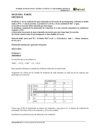 MADRID/ JUNIO 06 LOGSE / QUÍMICA/ CINÉTICA Y EQUILIBRIO/ OPCIÓN B/
PROBLEMA 2
SEGUNDA PARTE
OPCIÓN B
Problema 2.- En la oxidación de agua oxigenada con 0,2 moles de permanganato, realizada en medio
ácido a 25°C y 1 atm de presión, se producen 2 L de O2 y cierta cantidad de Mn2+
y agua.
a) Escriba la reacción iónica ajustada que tiene lugar.
b) Justifique, empleando los potenciales de reducción, si es una reacción espontánea en condiciones
estándar y 25°C.
c) Determine los gramos de agua oxigenada necesarios para que tenga lugar la reacción.
d) Calcule cuántos moles de permanganato se han añadido en exceso.
Datos:R=0,082 atm·L·mol-1
·K-1
; Eº(MnO4
-
/Mn2+
)=1,51 v; Eº(O2/H2O2)= 0,68 v ; Masas atómicas:
O=16 y H=1
Puntuación máxima por apartado: 0,5 puntos
SOLUCIÓN:
Problema 2
Apartado a)
La reacción que se nos plantea es:
OHOMnOHMnO 22
2
224 ++→+ +−
Para ajustarla utilizamos el método de oxidación reducción en medio ácido:
Asignamos los valores de los estados de oxidación de cada elemento en cada una de las especies que
participan en la reacción:
ELEMENTOS
Mn O H
MnO4
-
+7 -2
H2O2 -1 +1
Mn2+
+2
O2 0
SUSTANCIAS
REACCIONANTES
H2O -2 +1
Vemos que el Mn ha disminuido su número de oxidación, y que para el O, el número de oxidación ha
aumentado. Por tanto el Mn se ha reducido, y el O se ha oxidado.
Escribimos las semirreacciones de reducción y de oxidación:
www.profes.net es un servicio gratuito de Ediciones SM
 