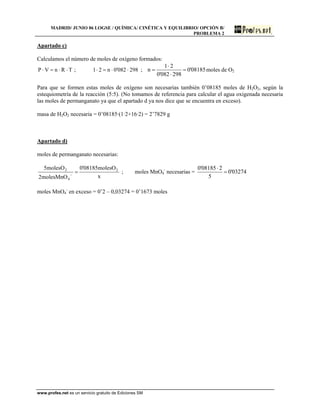MADRID/ JUNIO 06 LOGSE / QUÍMICA/ CINÉTICA Y EQUILIBRIO/ OPCIÓN B/
PROBLEMA 2
Apartado c)
Calculamos el número de moles de oxígeno formados:
TRnVP ⋅⋅=⋅ ; 298082'0n21 ⋅⋅=⋅ ; 08185'0
298082'0
21
n =
⋅
⋅
= moles de O2
Para que se formen estas moles de oxígeno son necesarias también 0’08185 moles de H2O2, según la
estequiometría de la reacción (5:5). (No tomamos de referencia para calcular el agua oxigenada necesaria
las moles de permanganato ya que el apartado d ya nos dice que se encuentra en exceso).
masa de H2O2 necesaria = 0’08185·(1·2+16·2) = 2’7829 g
Apartado d)
moles de permanganato necesarias:
x
molesO08185'0
molesMnO2
molesO5 2
4
2
=−
; moles MnO4
-
necesarias = 03274'0
5
208185'0
=
⋅
moles MnO4
-
en exceso = 0’2 – 0,03274 = 0’1673 moles
www.profes.net es un servicio gratuito de Ediciones SM
 