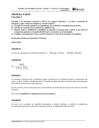 MADRID / SEPTIEMBRE 06 LOGSE / QUÍMICA / CINÉTICA Y EQUILIBRIO/
CUESTION 3
PRIMERA PARTE
Cuestión 3
Cuestión 3. El amoniaco reacciona a 298 K con oxígeno molecular y se oxida a monóxido de
nitrógeno y agua, siendo su entalpía de reacción negativa.
a) Formule la ecuación química correspondiente con coeficientes estequiométricos enteros.
b) Escriba la expresión de la constante de equilibrio, Kp.
c) Razona cómo se modificará el equilibrio al aumentar la presión total a 298 K si son todos los
compuestos gaseosos a excepción del H2O que se encuentra en estado líquido.
d) Explique razonadamente cómo se podría aumentar el valor de la constante de equilibrio.
Puntuación máxima por apartado: 0’5 puntos.
SOLUCIÓN:
Apartado a)
La reacción, ajustada con coefiecientes enteros es: 3 2 24NH (g) 5O (g) 4NO(g) 6H O(l)+ +
Apartado b)
[ ]
[ ] [ ]
4
eq
c 4 5
3 2eq eq
NO
K
NH O
=
⋅
Apartado c)
Al aumentar la presión total, el equilibrio, según el principio de Le Chatelier tenderá a contrarrestar este
efecto, es decir, tenderá a desplazarse hacia el sentido que haga disminuir la presión total, concretamente,
hacia donde existan menos moles gaseosas.
En este caso hay menos moles gaseosas en los productos (4 moles de gases) que en los reactivos (9 moles
de gases).
Por lo tanto el equilibrio se desplazará hacia los productos.
Apartado d)
El valor de la constante de equilibrio únicamente se puede modificar si cambia la temperatura.
Concretamente para que el valor de la constante aumente, la temperatura debe aumentar.
www.profes.net es un servicio gratuito de Ediciones SM
 