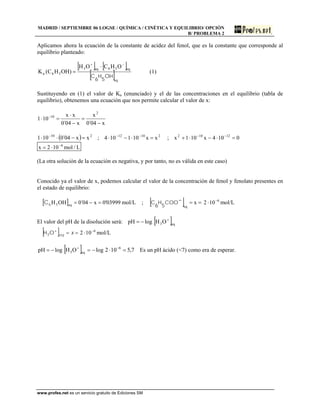MADRID / SEPTIEMBRE 06 LOGSE / QUÍMICA / CINÉTICA Y EQUILIBRIO/ OPCIÓN
B/ PROBLEMA 2
Aplicamos ahora la ecuación de la constante de acidez del fenol, que es la constante que corresponde al
equilibrio planteado:
[ ] [ ]
[ ]eq
eq56eq3
56a
OHCOH
)OHHC(K
OH
5
H
6
C
−+
⋅
= (1)
Sustituyendo en (1) el valor de Ka (enunciado) y el de las concentraciones en el equilibrio (tabla de
equilibrio), obtenemos una ecuación que nos permite calcular el valor de x:
x04´0
x
x04´0
xx
101
2
10
−
=
−
⋅
=⋅ −
( ) 210
xx04´0101 =−⋅⋅ −
; ;21012
xx101104 =⋅−⋅ −−
0104x101x 12102
=⋅−⋅+ −−
L/mol102x 6−
⋅=
(La otra solución de la ecuación es negativa, y por tanto, no es válida en este caso)
Conocido ya el valor de x, podemos calcular el valor de la concentración de fenol y fenolato presentes en
el estado de equilibrio:
[ ] 03999'0x04´0OHH eq5 =−=6C mol/L ; [ ] ==− x
eq
COO
5
H
6
C 6
102 −
⋅ mol/L
El valor del pH de la disolución será: logpH −= [ ]eq3OH +
[ ] ==+
xeqOH3
6
102 −
⋅ mol/L
logpH −= [ ] logOH eq3 −=+
7,5102 6
=⋅ −
Es un pH ácido (<7) como era de esperar.
www.profes.net es un servicio gratuito de Ediciones SM
 