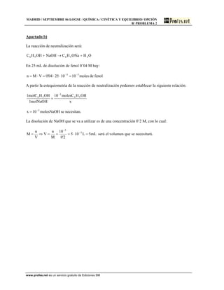 MADRID / SEPTIEMBRE 06 LOGSE / QUÍMICA / CINÉTICA Y EQUILIBRIO/ OPCIÓN
B/ PROBLEMA 2
Apartado b)
La reacción de neutralización será:
OHONaHCNaOHOHHC 25656 +→+
En 25 mL de disolución de fenol 0’04 M hay:
moles10102504'0VMn 33 −−
=⋅⋅=⋅= de fenol
A partir la estequiometría de la reacción de neutralización podemos establecer la siguiente relación:
x
OHHmolesC10
molNaOH1
OHHmolC1 56
3
56
−
=
molesNaOH10x 3−
= se necesitan.
La disolución de NaOH que se va a utilizar es de una concentración 0’2 M, con lo cual:
mL5L105
2'0
10
M
n
V
V
n
M 3
3
=⋅===⇒= −
−
será el volumen que se necesitará.
www.profes.net es un servicio gratuito de Ediciones SM
 
