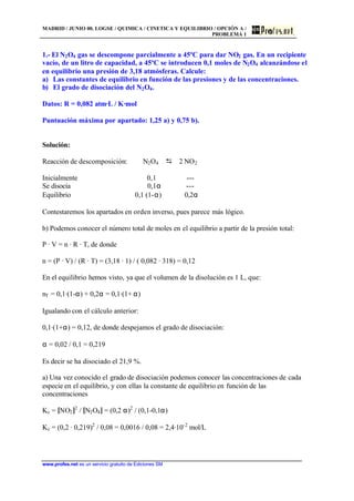 MADRID / JUNIO 00. LOGSE / QUIMICA / CINETICA Y EQUILIBRIO / OPCIÓN A /
PROBLEMA 1
www.profes.net es un servicio gratuito de Ediciones SM
1.- El N2O4 gas se descompone parcialmente a 45ºC para dar NO2 gas. En un recipiente
vacío, de un litro de capacidad, a 45ºC se introducen 0,1 moles de N2O4 alcanzándose el
en equilibrio una presión de 3,18 atmósferas. Calcule:
a) Las constantes de equilibrio en función de las presiones y de las concentraciones.
b) El grado de disociación del N2O4.
Datos: R = 0,082 atm·L / K·mol
Puntuación máxima por apartado: 1,25 a) y 0,75 b).
Solución:
Reacción de descomposición: N2O4 D 2 NO2
Inicialmente 0,1 ---
Se disocia 0,1α ---
Equilibrio 0,1 (1-α) 0,2α
Contestaremos los apartados en orden inverso, pues parece más lógico.
b) Podemos conocer el número total de moles en el equilibrio a partir de la presión total:
P · V = n · R · T, de donde
n = (P · V) / (R · T) = (3,18 · 1) / ( 0,082 · 318) = 0,12
En el equilibrio hemos visto, ya que el volumen de la disolución es 1 L, que:
nT = 0,1·(1-α) + 0,2α = 0,1·(1+ α)
Igualando con el cálculo anterior:
0,1·(1+α) = 0,12, de donde despejamos el grado de disociación:
α = 0,02 / 0,1 = 0,219
Es decir se ha disociado el 21,9 %.
a) Una vez conocido el grado de disociación podemos conocer las concentraciones de cada
especie en el equilibrio, y con ellas la constante de equilibrio en función de las
concentraciones
Kc = [NO2]2
/ [N2O4] = (0,2 α)2
/ (0,1-0,1α)
Kc = (0,2 · 0,219)2
/ 0,08 = 0,0016 / 0,08 = 2,4·10-2
mol/L
 