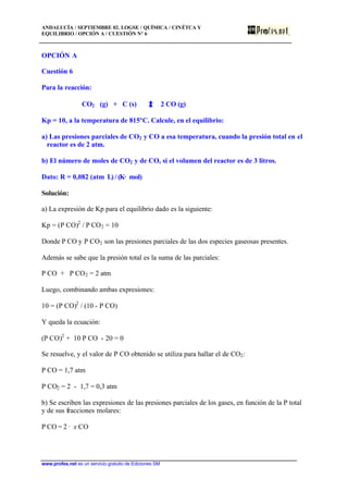 ANDALUCÍA / SEPTIEMBRE 02. LOGSE / QUÍMICA / CINÉTCA Y
EQUILIBRIO / OPCIÓN A / CUESTIÓN Nº 6
www.profes.net es un servicio gratuito de Ediciones SM
OPCIÓN A
Cuestión 6
Para la reacción:
CO2 (g) + C (s) 2 CO (g)
Kp = 10, a la temperatura de 815ºC. Calcule, en el equilibrio:
a) Las presiones parciales de CO2 y CO a esa temperatura, cuando la presión total en el
reactor es de 2 atm.
b) El número de moles de CO2 y de CO, si el volumen del reactor es de 3 litros.
Dato: R = 0,082 (atm· L) / (K· mol)
Solución:
a) La expresión de Kp para el equilibrio dado es la siguiente:
Kp = (P CO)2
/ P CO2 = 10
Donde P CO y P CO2 son las presiones parciales de las dos especies gaseosas presentes.
Además se sabe que la presión total es la suma de las parciales:
P CO + P CO2 = 2 atm
Luego, combinando ambas expresiones:
10 = (P CO)2
/ (10 - P CO)
Y queda la ecuación:
(P CO)2
+ 10 P CO - 20 = 0
Se resuelve, y el valor de P CO obtenido se utiliza para hallar el de CO2:
P CO = 1,7 atm
P CO2 = 2 - 1,7 = 0,3 atm
b) Se escriben las expresiones de las presiones parciales de los gases, en función de la P total
y de sus fracciones molares:
P CO = 2 · x CO
 