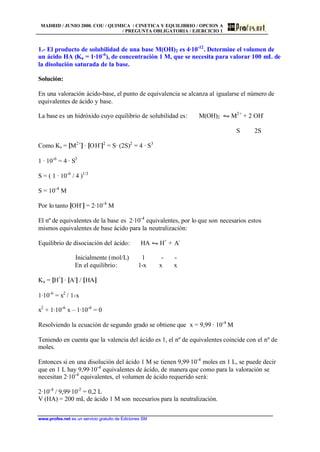 MADRID / JUNIO 2000. COU / QUIMICA / CINETICA Y EQUILIBRIO / OPCION A
/ PREGUNTA OBLIGATORIA / EJERCICIO 1
www.profes.net es un servicio gratuito de Ediciones SM
1.- El producto de solubilidad de una base M(OH)2 es 4·10-12
. Determine el volumen de
un ácido HA (Ka = 1·10-6
), de concentración 1 M, que se necesita para valorar 100 mL de
la disolución saturada de la base.
Solución:
En una valoración ácido-base, el punto de equivalencia se alcanza al igualarse el número de
equivalentes de ácido y base.
La base es un hidróxido cuyo equilibrio de solubilidad es: M(OH)2 • M2+
+ 2 OH-
S 2S
Como Ks = [M2+
] · [OH-
]2
= S· (2S)2
= 4 · S3
1 · 10-6
= 4 · S3
S = ( 1 · 10-6
/ 4 )1/3
S = 10-4
M
Por lo tanto [OH-
] = 2·10-4
M
El nº de equivalentes de la base es 2·10-4
equivalentes, por lo que son necesarios estos
mismos equivalentes de base ácido para la neutralización:
Equilibrio de disociación del ácido: HA • H+
+ A-
Inicialmente (mol/L) 1 - -
En el equilibrio: 1-x x x
Ka = [H+
] · [A-
] / [HA]
1·10-6
= x2
/ 1-x
x2
+ 1·10-6
x – 1·10-6
= 0
Resolviendo la ecuación de segundo grado se obtiene que x = 9,99 · 10-4
M
Teniendo en cuenta que la valencia del ácido es 1, el nº de equivalentes coincide con el nº de
moles.
Entonces si en una disolución del ácido 1 M se tienen 9,99·10-4
moles en 1 L, se puede decir
que en 1 L hay 9,99·10-4
equivalentes de ácido, de manera que como para la valoración se
necesitan 2·10-4
equivalentes, el volumen de ácido requerido será:
2·10-4
/ 9,99·10-2
= 0,2 L
V (HA) = 200 mL de ácido 1 M son necesarios para la neutralización.
 