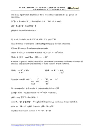 MADRID / JUNIO 2000. COU / QUIMICA / CINETICA Y EQUILIBRIO /
PREGUNTA OPTATIVA / OPCION A / EJERCICIO 1
www.profes.net es un servicio gratuito de Ediciones SM
Por lo que el pH vendrá determinado por la concentración de iones H+
que quedan sin
reaccionar.
[H+
] = nº de moles / V (L) disolución = 1·10-4
/ 0,01 = 0,01 mol/L
pH = -log [H+
] = -log (0,01) = 2
pH (de la disolución indicada) = 2
b) 10 mL de disolución de HNO3 0,4 M + 0,28 g de KOH
El ácido nítrico es también un ácido fuerte por lo que se disociará totalmente.
Cálculo del número de moles de cada sustancia:
Moles de HNO3 = Molaridad · Volumen = 0,4 · 0,01 = 4·10-3
moles
Moles de KOH = m(g) / Pm = 0,28 / 56 = 5·10-3
Como en el apartado anterior, al ser ácido y base fuerte y disociarse totalmente, el número de
moles de iones coincide con el número de moles iniciales de cada sustancia.
HNO3 → H+
+ NO3
-
KOH → K+
+ OH-
4·10-3
5·10-3
Reacción entre H+
y OH-
: H+
+ OH-
• H2O
Inic. 4·10-3
5·10-3
Final - 1·10-3
En este caso el pH lo determina la concentración de iones OH-
[OH-
] = moles / V(L) disolución = 1·10-3
/ 0,01 = 0,1 mol/L
pOH = -log [OH-
] = -log (0,1) = 1
como Kw = [H+
] · [OH-
] = 10-14
, aplicando logaritmos, y cambiando el signo de toda la
ecuación: 14 = pH + pOH, de donde pH = 14 – pOH
El pH de la disolución indicada es pH = 14 – 1 = 13
 