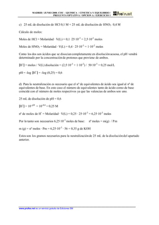 MADRID / JUNIO 2000. COU / QUIMICA / CINETICA Y EQUILIBRIO /
PREGUNTA OPTATIVA / OPCION A / EJERCICIO 1
www.profes.net es un servicio gratuito de Ediciones SM
c) 25 mL de disolución de HCl 0,1 M + 25 mL de disolución de HNO3 0,4 M
Cálculo de moles:
Moles de HCl = Molaridad · V(L) = 0,1 ·25·10-3
= 2,5·10-3
moles
Moles de HNO3 = Molaridad · V(L) = 0,4 · 25·10-3
= 1·10-2
moles
Como los dos son ácidos que se disociancompletamente en disoluciónacuosa, el pH vendrá
determinado por la concentraciónde protones que proviene de ambos.
[H+
] = moles / V(L) disolución = (2,5·10-3
+ 1·10-2
) / 50·10-3
= 0,25 mol/L
pH = -log [H+
] = -log (0,25) = 0,6
d) Para la neutralización es necesario que el nº de equivalentes de ácido sea igual al nº de
equivalentes de base. En este caso el número de equivalentes tanto de ácido como de base
coincide con el número de moles respectivos ya que las valencias de ambos son uno.
25 mL de disolución de pH = 0,6
[H+
] = 10–pH
= 10–0,6
= 0,25 M
nº de moles de H+
= Molaridad · V(L) = 0,25 · 25·10-3
= 6,25·10-3
moles
Por lo tanto son necesarios 6,25·10-3
moles de base: nº moles = m(g) / Pm
m (g) = nº moles · Pm = 6,25·10-3
· 56 = 0,35 g de KOH
Estos son los gramos necesarios para la neutralizaciónde 25 mL de la disolucióndel apartado
anterior.
 