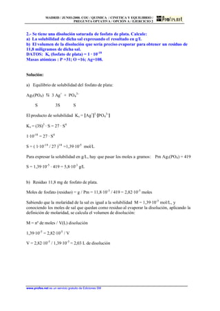 MADRID / JUNIO.2000. COU / QUIMICA / CINETICA Y EQUILIBRIO /
PREGUNTA OPTATIVA / OPCIÓN A / EJERCICIO 2
www.profes.net es un servicio gratuito de Ediciones SM
2.- Se tiene una disolución saturada de fosfato de plata. Calcule:
a) La solubilidad de dicha sal expresando el resultado en g/L
b) El volumen de la disolución que sería preciso evaporar para obtener un residuo de
11,8 miligramos de dicha sal.
DATOS: Ks (fosfato de plata) = 1 · 10-18
Masas atómicas : P =31; O =16; Ag=108.
Solución:
a) Equilibrio de solubilidad del fosfato de plata:
Ag3(PO4) D 3 Ag+
+ PO4
3-
S 3S S
El producto de solubilidad Ks = [Ag+
]3
·[PO4
3-
]
Ks = (3S)3
· S = 27 · S4
1·10-18
= 27 · S4
S = ( 1·10-18
/ 27 )1/4
=1,39·10-5
mol/L
Para expresar la solubilidad en g/L, hay que pasar los moles a gramos: Pm Ag3(PO4) = 419
S = 1,39·10-5
· 419 = 5,8·10-3
g/L
b) Residuo 11,8 mg de fosfato de plata.
Moles de fosfato (residuo) = g / Pm = 11,8·10-3
/ 419 = 2,82·10-5
moles
Sabiendo que la molaridad de la sal es igual a la solubilidad M = 1,39·10-5
mol/L, y
conociendo los moles de sal que quedan como residuo al evaporar la disolución, aplicando la
definición de molaridad, se calcula el volumen de disolución:
M = nº de moles / V(L) disolución
1,39·10-5
= 2,82·10-5
/ V
V = 2,82·10-5
/ 1,39·10-5
= 2,03 L de disolución
 
