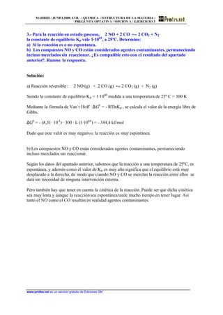 MADRID / JUNIO.2000. COU / QUIMICA / ESTRUCTURA DE LA MATERIA /
PREGUNTA OPTATIVA / OPCIÓN A / EJERCICIO 3
www.profes.net es un servicio gratuito de Ediciones SM
3.- Para la reacción en estado gaseoso, 2 NO + 2 CO • 2 CO2 + N2
la constante de equilibrio Kp vale 1·1060
, a 25ºC. Determine:
a) Si la reacción es o no espontanea.
b) Los compuestos NO y CO están considerados agentes contaminantes, permaneciendo
incluso mezclados sin reaccionar. ¿Es compatible esto con el resultado del apartado
anterior?. Razone la respuesta.
Solución:
a) Reacción reversible: 2 NO (g) + 2 CO (g) • 2 CO2 (g) + N2 (g)
Siendo la constante de equilibrio Kp = 1·1060
medida a una temperatura de 25º C = 300 K
Mediante la fórmula de Van´t Hoff ∆G0
= - RTlnKp , se calcula el valor de la energía libre de
Gibbs.
∆G0
= - (8,31· 10-3
) · 300 · L (1·1060
) = - 344,4 kJ/mol
Dado que este valor es muy negativo, la reacción es muy espontánea.
b) Los compuestos NO y CO están considerados agentes contaminantes, permaneciendo
incluso mezclados sin reaccionar.
Según los datos del apartado anterior, sabemos que la reacción a una temperatura de 25ºC, es
espontánea, y además como el valor de Kp es muy alto significa que el equilibrio está muy
desplazado a la derecha, de modo que cuando NO y CO se mezclan la reacción entre ellos se
dará sin necesidad de ninguna intervención externa.
Pero también hay que tener en cuenta la cinética de la reacción. Puede ser que dicha cinética
sea muy lenta y aunque la reacciónsea espontánea tarde mucho tiempo en tener lugar. Así
tanto el NO como el CO resultan en realidad agentes contaminantes.
 