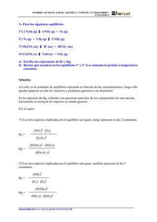 MADRID / JUNIO 01. LOGSE / QUÍMICA / CINÉTICA Y EQUILIBRIO /
CUESTIÓN 3
www.profes.net es un servicio gratuito de Ediciones SM
3.- Para los siguientes equilibrios:
1º) 2 N2O5 (g) 4 NO2 (g) + O2 (g)
2º) N2 (g) + 3 H2 (g) 2 NH3 (g)
3º) H2CO3 (ac) H+
(ac) + HCO3
-
(ac)
4º) CaCO3 (s) CaO (s) + CO2 (g)
a) Escriba las expresiones de Kc y Kp.
b) Razone qué sucederá en los equilibrios 1º y 2º si se aumenta la presión a temperatura
constante.
Solución:
a) La Kc es la constante de equilibrio expresada en función de las concentraciones, luego sólo
pueden aparecer en ella los reactivos y productos gaseosos o en disolución.
En la expresión de Kp, referida a las presiones parciales de los componentes de una mezcla,
únicamente se incluyen las especies en estado gaseoso.
Por lo tanto:
1º) Las tres especies implicadas en el equilibrio son gases, luego aparecen en las 2 constantes.
[NO2]4
· [O2]
Kc =
[N2O5 ]2
(P(NO2))4
· (P(O2))
Kp =
(P(N2O5 ))2
2º) Las tres especies implicadas en el equilibrio son gases, también aparecen en las 2
constantes.
[NH3]2
Kc =
[N2] · [H2]3
(P(NH3))2
Kp =
(P(N2)) · (P(H2))3
 
