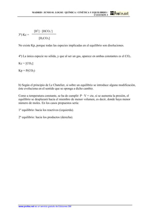 MADRID / JUNIO 01. LOGSE / QUÍMICA / CINÉTICA Y EQUILIBRIO /
CUESTIÓN 3
www.profes.net es un servicio gratuito de Ediciones SM
[H+
] · [HCO3
-
]
3º) Kc =
[H2CO3]
No existe Kp, porque todas las especies implicadas en el equilibrio son disoluciones.
4º) La única especie no sólida, y que al ser un gas, aparece en ambas constantes es el CO2.
Kc = [CO2]
Kp = P(CO2)
b) Según el principio de Le Chatelier, si sobre un equilibrio se introduce alguna modificación,
éste evoluciona en el sentido que se oponga a dicho cambio.
Como a temperatura constante, se ha de cumplir: P · V = cte, si se aumenta la presión, el
equilibrio se desplazará hacia el miembro de menor volumen, es decir, donde haya menor
número de moles. En los casos propuestos sería:
1º equilibrio: hacia los reactivos (izquierda).
2º equilibrio: hacia los productos (derecha).
 