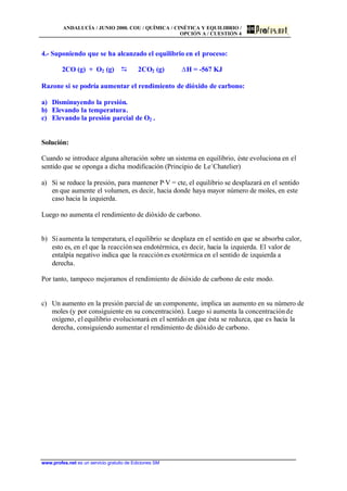 ANDALUCÍA / JUNIO 2000. COU / QUÍMICA / CINÉTICA Y EQUILIBRIO /
OPCIÓN A / CUESTIÓN 4
www.profes.net es un servicio gratuito de Ediciones SM
4.- Suponiendo que se ha alcanzado el equilibrio en el proceso:
2CO (g) + O2 (g) D 2CO2 (g) DH = -567 KJ
Razone si se podría aumentar el rendimiento de dióxido de carbono:
a) Disminuyendo la presión.
b) Elevando la temperatura.
c) Elevando la presión parcial de O2 .
Solución:
Cuando se introduce alguna alteración sobre un sistema en equilibrio, éste evoluciona en el
sentido que se oponga a dicha modificación (Principio de Le´Chatelier)
a) Si se reduce la presión, para mantener P·V = cte, el equilibrio se desplazará en el sentido
en que aumente el volumen, es decir, hacia donde haya mayor número de moles, en este
caso hacia la izquierda.
Luego no aumenta el rendimiento de dióxido de carbono.
b) Siaumenta la temperatura, el equilibrio se desplaza en el sentido en que se absorba calor,
esto es, en el que la reacciónsea endotérmica, es decir, hacia la izquierda. El valor de
entalpía negativo indica que la reacciónes exotérmica en el sentido de izquierda a
derecha.
Por tanto, tampoco mejoramos el rendimiento de dióxido de carbono de este modo.
c) Un aumento en la presión parcial de un componente, implica un aumento en su número de
moles (y por consiguiente en su concentración). Luego si aumenta la concentraciónde
oxígeno, el equilibrio evolucionará en el sentido en que ésta se reduzca, que es hacia la
derecha, consiguiendo aumentar el rendimiento de dióxido de carbono.
 
