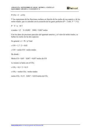 ANDALUCÍA / SEPTIEMBRE 02. LOGSE / QUÍMICA / CINÉTCA Y
EQUILIBRIO / OPCIÓN A / CUESTIÓN Nº 6
www.profes.net es un servicio gratuito de Ediciones SM
P CO2 = 2 · x CO2
Y las expresiones de las fracciones molares en función de los moles de esa especie y de los
moles totales, que se calculan con la ecuación de los gases perfectos (P = 2 atm, V = 3 L)
P· V = n · R T
n totales = (2 · 3) / (0,082 · 1088) = 0,067 moles
Con los datos de presiones parciales del apartado anterior, y el valor de moles totales, se
hallan los moles de las dos especies:
En general: xi = Pi / p Total
x CO = 1,7 / 2 = 0,85
x CO = moles CO / moles totales
De donde :
Moles CO = 0,85 · 0,067 = 0,057 moles de CO
Lo mismo se haría con el CO2:
x CO2 = 0,3 / 2 = 0,15
x CO2 = moles CO2 / moles totales
moles CO2 = 0,15 · 0,067 = 0,010 moles de CO2
 