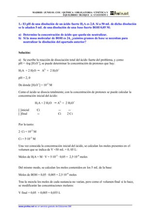 MADRID / JUNIO 01. COU / QUÍMICA / OBLIGATORIA / CINÉTICA Y
EQUILIBRIO / BLOQUE A / CUESTIÓN 1
www.profes.net es un servicio gratuito de Ediciones SM
1.- El pH de una disolución de un ácido fuerte H2A es 2,0. Si a 50 mL de dicha disolución
se le añaden 5 mL de una disolución de una base fuerte BOH 0,05 M:
a) Determine la concentración de ácido que queda sin neutralizar.
b) Si la masa molecular de BOH es 24, ¿cuántos gramos de base se necesitan para
neutralizar la disolución del apartado anterior?
Solución:
a) Se escribe la reacción de disociación total del ácido fuerte del problema, y como
pH = -log [H3O+
], se puede determinar la concentración de protones que hay:
H2A + 2 H2O " A2-
+ 2 H3O+
pH = 2, 0
De donde [H3O+
] = 10-2
M
Como el ácido se disocia totalmente, con la concentración de protones se puede calcular la
concentración inicial del ácido:
H2A + 2 H2O " A2-
+ 2 H3O+
[ ]inicial Ci -- --
[ ]final -- Ci 2 Ci
Por lo tanto:
2· Ci = 10-2
M
Ci = 5·10-3
M
Una vez conocida la concentración inicial del ácido, se calculan los moles presentes en el
volumen que se indica de V =50 mL = 0, 05 L:
Moles de H2A = M · V = 5·10-3
· 0,05 = 2,5·10-4
moles
Del mismo modo, se calculan los moles contenidos en los 5 mL de la base:
Moles de BOH = 0,05 · 0,005 = 2,5·10-4
moles
Tras la mezcla los moles de cada sustancia no varían, pero como el volumen final sí lo hace,
se modificarán las concentraciones molares:
V final = 0,05 + 0,005 = 0,055 L
 