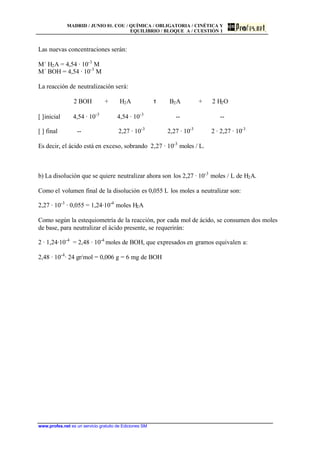 MADRID / JUNIO 01. COU / QUÍMICA / OBLIGATORIA / CINÉTICA Y
EQUILIBRIO / BLOQUE A / CUESTIÓN 1
www.profes.net es un servicio gratuito de Ediciones SM
Las nuevas concentraciones serán:
M´ H2A = 4,54 · 10-3
M
M´ BOH = 4,54 · 10-3
M
La reacción de neutralización será:
2 BOH + H2A τ B2A + 2 H2O
[ ]inicial 4,54 · 10-3
4,54 · 10-3
-- --
[ ] final -- 2,27 · 10-3
2,27 · 10-3
2 · 2,27 · 10-3
Es decir, el ácido está en exceso, sobrando 2,27 · 10-3
moles / L.
b) La disolución que se quiere neutralizar ahora son los 2,27 · 10-3
moles / L de H2A.
Como el volumen final de la disolución es 0,055 L los moles a neutralizar son:
2,27 · 10-3
· 0,055 = 1,24·10-4
moles H2A
Como según la estequiometría de la reacción, por cada mol de ácido, se consumen dos moles
de base, para neutralizar el ácido presente, se requerirán:
2 · 1,24·10-4
= 2,48 · 10-4
moles de BOH, que expresados en gramos equivalen a:
2,48 · 10-4
· 24 gr/mol = 0,006 g = 6 mg de BOH
 
