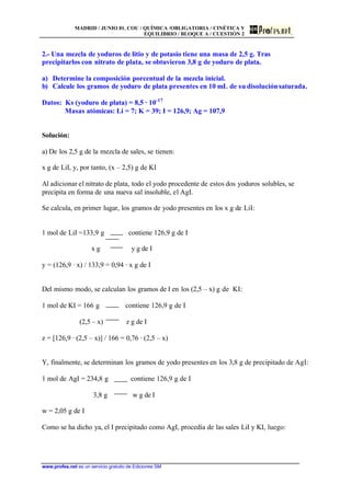 MADRID / JUNIO 01. COU / QUÍMICA /OBLIGATORIA / CINÉTICA Y
EQUILIBRIO / BLOQUE A / CUESTIÓN 2
www.profes.net es un servicio gratuito de Ediciones SM
2.- Una mezcla de yoduros de litio y de potasio tiene una masa de 2,5 g. Tras
precipitarlos con nitrato de plata, se obtuvieron 3,8 g de yoduro de plata.
a) Determine la composición porcentual de la mezcla inicial.
b) Calcule los gramos de yoduro de plata presentes en 10 mL de su disoluciónsaturada.
Datos: Ks (yoduro de plata) = 8,5 · 10-17
Masas atómicas: Li = 7; K = 39; I = 126,9; Ag = 107,9
Solución:
a) De los 2,5 g de la mezcla de sales, se tienen:
x g de LiI, y, por tanto, (x – 2,5) g de KI
Al adicionar el nitrato de plata, todo el yodo procedente de estos dos yoduros solubles, se
precipita en forma de una nueva sal insoluble, el AgI.
Se calcula, en primer lugar, los gramos de yodo presentes en los x g de LiI:
1 mol de LiI =133,9 g contiene 126,9 g de I
x g y g de I
y = (126,9 · x) / 133,9 = 0,94 · x g de I
Del mismo modo, se calculan los gramos de I en los (2,5 – x) g de KI:
1 mol de KI = 166 g contiene 126,9 g de I
(2,5 – x) z g de I
z = [126,9 · (2,5 – x)] / 166 = 0,76 · (2,5 – x)
Y, finalmente, se determinan los gramos de yodo presentes en los 3,8 g de precipitado de AgI:
1 mol de AgI = 234,8 g contiene 126,9 g de I
3,8 g w g de I
w = 2,05 g de I
Como se ha dicho ya, el I precipitado como AgI, procedía de las sales LiI y KI, luego:
 