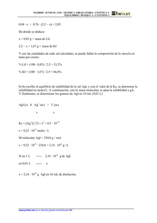 MADRID / JUNIO 01. COU / QUÍMICA /OBLIGATORIA / CINÉTICA Y
EQUILIBRIO / BLOQUE A / CUESTIÓN 2
www.profes.net es un servicio gratuito de Ediciones SM
0,94 · x + 0,76 · (2,5 – x) = 2,05
De donde se deduce:
x = 0,83 g = masa de LiI
2,5 – x = 1,67 g = masa de KI
Y con las cantidades de cada sal calculadas, se puede hallar la composición de la mezcla en
tanto por ciento:
% LiI = (100 · 0,83) / 2,5 = 33,2%
% KI = (100 · 1,67) / 2,5 = 66,8%
b) Se escribe el equilibrio de solubilidad de la sal AgI, y con el valor de la Ks, se determina la
solubilidad en moles/L. A continuación, con la masa molecular, se pasa la solubilidad a g/L.
Y finalmente, se determinan los gramos de AgI en 10 mL (0,01 L)
AgI (s) λ Ag+
(ac) + I-
(ac)
s s
Ks = [Ag+
]·[ I-
] = s2
= 8,5 · 10-17
s = 9,22 · 10-9
moles / L
M molecular AgI = 234,8 g / mol
s = 9,22 · 10-9
· 234,8 = 2,16 · 10-6
g / L
Si en 1 L 2,16 · 10-6
g de AgI
en 0,01 L x
x = 2,16 · 10-8
g AgI en 10 mL de disolución.
 