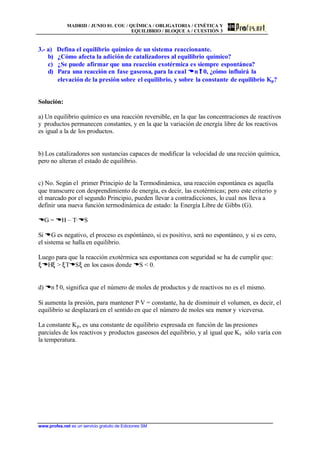 MADRID / JUNIO 01. COU / QUÍMICA / OBLIGATORIA / CINÉTICA Y
EQUILIBRIO / BLOQUE A / CUESTIÓN 3
www.profes.net es un servicio gratuito de Ediciones SM
3.- a) Defina el equilibrio químico de un sistema reaccionante.
b) ¿Cómo afecta la adición de catalizadores al equilibrio químico?
c) ¿Se puede afirmar que una reacción exotérmica es siempre espontánea?
d) Para una reacción en fase gaseosa, para la cual DDn !! 0, ¿cómo influirá la
elevación de la presión sobre el equilibrio, y sobre la constante de equilibrio Kp?
Solución:
a) Un equilibrio químico es una reacción reversible, en la que las concentraciones de reactivos
y productos permanecen constantes, y en la que la variación de energía libre de los reactivos
es igual a la de los productos.
b) Los catalizadores son sustancias capaces de modificar la velocidad de una rección química,
pero no alteran el estado de equilibrio.
c) No. Según el primer Principio de la Termodinámica, una reacción espontánea es aquella
que transcurre con desprendimiento de energía, es decir, las exotérmicas; pero este criterio y
el marcado por el segundo Principio, pueden llevar a contradicciones, lo cual nos lleva a
definir una nueva función termodinámica de estado: la Energía Libre de Gibbs (G).
DG = DH – T·DS
Si DG es negativo, el proceso es espóntáneo, si es positivo, será no espontáneo, y si es cero,
el sistema se halla en equilibrio.
Luego para que la reacción exotérmica sea espontanea con seguridad se ha de cumplir que:
ξDHξ > ξTDSξ en los casos donde DS < 0.
d) Dn ! 0, significa que el número de moles de productos y de reactivos no es el mismo.
Si aumenta la presión, para mantener P·V = constante, ha de disminuir el volumen, es decir, el
equilibrio se desplazará en el sentido en que el número de moles sea menor y viceversa.
La constante Kp, es una constante de equilibrio expresada en función de las presiones
parciales de los reactivos y productos gaseosos del equilibrio, y al igual que Kc sólo varía con
la temperatura.
 