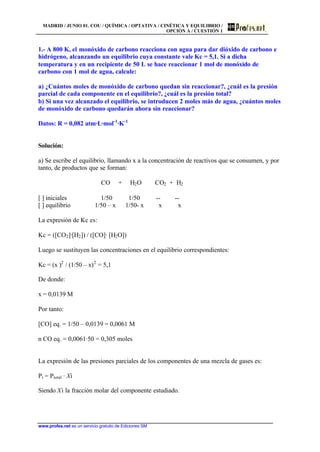 MADRID / JUNIO 01. COU / QUÍMICA / OPTATIVA / CINÉTICA Y EQUILIBRIO /
OPCIÓN A / CUESTIÓN 1
www.profes.net es un servicio gratuito de Ediciones SM
1.- A 800 K, el monóxido de carbono reacciona con agua para dar dióxido de carbono e
hidrógeno, alcanzando un equilibrio cuya constante vale Kc = 5,1. Si a dicha
temperatura y en un recipiente de 50 L se hace reaccionar 1 mol de monóxido de
carbono con 1 mol de agua, calcule:
a) ¿Cuántos moles de monóxido de carbono quedan sin reaccionar?, ¿cuál es la presión
parcial de cada componente en el equilibrio?, ¿cuál es la presión total?
b) Si una vez alcanzado el equilibrio, se introducen 2 moles más de agua, ¿cuántos moles
de monóxido de carbono quedarán ahora sin reaccionar?
Datos: R = 0,082 atm·L·mol-1
·K-1
Solución:
a) Se escribe el equilibrio, llamando x a la concentración de reactivos que se consumen, y por
tanto, de productos que se forman:
CO + H2O CO2 + H2
[ ] iniciales 1/50 1/50 -- --
[ ] equilibrio 1/50 – x 1/50- x x x
La expresión de Kc es:
Kc = ([CO2]·[H2]) / ([CO]· [H2O])
Luego se sustituyen las concentraciones en el equilibrio correspondientes:
Kc = (x )2
/ (1/50 – x)2
= 5,1
De donde:
x = 0,0139 M
Por tanto:
[CO] eq. = 1/50 – 0,0139 = 0,0061 M
n CO eq. = 0,0061·50 = 0,305 moles
La expresión de las presiones parciales de los componentes de una mezcla de gases es:
Pi = Ptotal · Xi
Siendo Xi la fracción molar del componente estudiado.
 