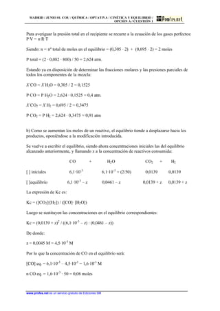 MADRID / JUNIO 01. COU / QUÍMICA / OPTATIVA / CINÉTICA Y EQUILIBRIO /
OPCIÓN A / CUESTIÓN 1
www.profes.net es un servicio gratuito de Ediciones SM
Para averiguar la presión total en el recipiente se recurre a la ecuación de los gases perfectos:
P·V = n·R·T
Siendo: n = nº total de moles en el equilibrio = (0,305 · 2) + (0,695 · 2) = 2 moles
P total = (2 · 0,082 · 800) / 50 = 2,624 atm.
Estando ya en disposición de determinar las fracciones molares y las presiones parciales de
todos los componentes de la mezcla:
X CO = X H2O = 0,305 / 2 = 0,1525
P CO = P H2O = 2,624 · 0,1525 = 0,4 atm.
X CO2 = X H2 = 0,695 / 2 = 0,3475
P CO2 = P H2 = 2,624 · 0,3475 = 0,91 atm
b) Como se aumentan los moles de un reactivo, el equilibrio tiende a desplazarse hacia los
productos, oponiéndose a la modificación introducida.
Se vuelve a escribir el equilibrio, siendo ahora concentraciones iniciales las del equilibrio
alcanzado anteriormente, y llamando z a la concentración de reactivos consumida:
CO + H2O CO2 + H2
[ ] iniciales 6,1·10-3
6,1·10-3
+ (2/50) 0,0139 0,0139
[ ]equilibrio 6,1·10-3
– z 0,0461 – z 0,0139 + z 0,0139 + z
La expresión de Kc es:
Kc = ([CO2]·[H2]) / ([CO]· [H2O])
Luego se sustituyen las concentraciones en el equilibrio correspondientes:
Kc = (0,0139 + z)2
/ ((6,1·10-3
– z) · (0,0461 – z))
De donde:
z = 0,0045 M = 4,5·10-3
M
Por lo que la concentración de CO en el equilibrio será:
[CO] eq. = 6,1·10-3
– 4,5·10-3
= 1,6·10-3
M
n CO eq. = 1,6·10-3
· 50 = 0,08 moles
 