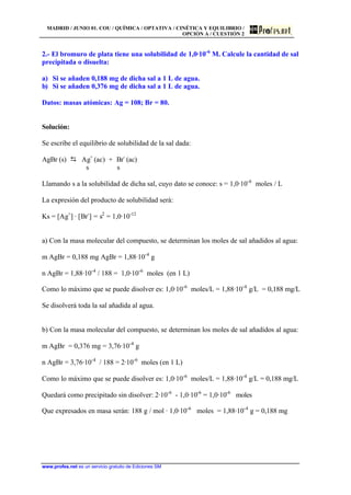 MADRID / JUNIO 01. COU / QUÍMICA / OPTATIVA / CINÉTICA Y EQUILIBRIO /
OPCIÓN A / CUESTIÓN 2
www.profes.net es un servicio gratuito de Ediciones SM
2.- El bromuro de plata tiene una solubilidad de 1,0·10-6
M. Calcule la cantidad de sal
precipitada o disuelta:
a) Si se añaden 0,188 mg de dicha sal a 1 L de agua.
b) Si se añaden 0,376 mg de dicha sal a 1 L de agua.
Datos: masas atómicas: Ag = 108; Br = 80.
Solución:
Se escribe el equilibrio de solubilidad de la sal dada:
AgBr (s) D Ag+
(ac) + Br-
(ac)
s s
Llamando s a la solubilidad de dicha sal, cuyo dato se conoce: s = 1,0·10-6
moles / L
La expresión del producto de solubilidad será:
Ks = [Ag+
] · [Br-
] = s2
= 1,0·10-12
a) Con la masa molecular del compuesto, se determinan los moles de sal añadidos al agua:
m AgBr = 0,188 mg AgBr = 1,88·10-4
g
n AgBr = 1,88·10-4
/ 188 = 1,0·10-6
moles (en 1 L)
Como lo máximo que se puede disolver es: 1,0·10-6
moles/L = 1,88·10-4
g/L = 0,188 mg/L
Se disolverá toda la sal añadida al agua.
b) Con la masa molecular del compuesto, se determinan los moles de sal añadidos al agua:
m AgBr = 0,376 mg = 3,76·10-4
g
n AgBr = 3,76·10-4
/ 188 = 2·10-6
moles (en 1 L)
Como lo máximo que se puede disolver es: 1,0·10-6
moles/L = 1,88·10-4
g/L = 0,188 mg/L
Quedará como precipitado sin disolver: 2·10-6
- 1,0·10-6
= 1,0·10-6
moles
Que expresados en masa serán: 188 g / mol · 1,0·10-6
moles = 1,88·10-4
g = 0,188 mg
 