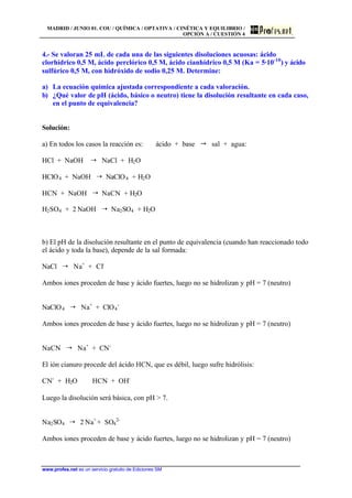 MADRID / JUNIO 01. COU / QUÍMICA / OPTATIVA / CINÉTICA Y EQUILIBRIO /
OPCIÓN A / CUESTIÓN 4
www.profes.net es un servicio gratuito de Ediciones SM
4.- Se valoran 25 mL de cada una de las siguientes disoluciones acuosas: ácido
clorhídrico 0,5 M, ácido perclórico 0,5 M, ácido cianhídrico 0,5 M (Ka = 5·10-10
) y ácido
sulfúrico 0,5 M, con hidróxido de sodio 0,25 M. Determine:
a) La ecuación química ajustada correspondiente a cada valoración.
b) ¿Qué valor de pH (ácido, básico o neutro) tiene la disolución resultante en cada caso,
en el punto de equivalencia?
Solución:
a) En todos los casos la reacción es: ácido + base " sal + agua:
HCl + NaOH ¦ NaCl + H2O
HClO4 + NaOH ¦ NaClO4 + H2O
HCN + NaOH ¦ NaCN + H2O
H2SO4 + 2 NaOH ¦ Na2SO4 + H2O
b) El pH de la disolución resultante en el punto de equivalencia (cuando han reaccionado todo
el ácido y toda la base), depende de la sal formada:
NaCl ¦ Na+
+ Cl-
Ambos iones proceden de base y ácido fuertes, luego no se hidrolizan y pH = 7 (neutro)
NaClO4 ¦ Na+
+ ClO4
-
Ambos iones proceden de base y ácido fuertes, luego no se hidrolizan y pH = 7 (neutro)
NaCN ¦ Na+
+ CN-
El ión cianuro procede del ácido HCN, que es débil, luego sufre hidrólisis:
CN-
+ H2O HCN + OH-
Luego la disolución será básica, con pH > 7.
Na2SO4 ¦ 2 Na+
+ SO4
2-
Ambos iones proceden de base y ácido fuertes, luego no se hidrolizan y pH = 7 (neutro)
 
