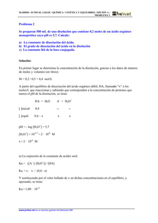 MADRID / JUNIO 02. LOGSE / QUÍMICA / CINÉTICA Y EQUILIBRIO / OPCIÓN A /
PROBLEMA 2
www.profes.net es un servicio gratuito de Ediciones SM
Problema 2
Se preparan 500 mL de una disolución que contiene 0,2 moles de un ácido orgánico
monoprótico cuyo pH es 5,7. Calcule:
a) La constante de disociación del ácido.
b) El grado de disociación del ácido en la disolución
c) La constante Kb de la base conjugada.
Solución:
En primer lugar se determina la concentración de la disolución, gracias a los datos de número
de moles y volumen (en litros):
M = 0,2 / 0,5 = 0,4 mol/L
A partir del equilibrio de disociación del ácido orgánico débil, HA, llamando “x” a los
moles/L que reaccionan y sabiendo que corresponden a la concentración de protones que
marca el pH de la disolución, se tiene:
HA + H2O A-
+ H3O+
[ ]inicial 0,4 -- --
[ ]equil. 0,4 – x x x
pH = - log [H3O+
] = 5,7
[H3O+
] = 10-5,7
= 2 · 10-6
M
x = 2 · 10-6
M
a) La expresión de la constante de acidez será:
Ka = ([A-
]· [H3O+
]) / [HA]
Ka = x · x / (0,4 - x)
Y sustituyendo por el valor hallado de x en dichas concentraciones en el equilibrio, y
operando, se tiene:
Ka = 1,00 · 10-11
 