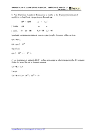 MADRID / JUNIO 02. LOGSE / QUÍMICA / CINÉTICA Y EQUILIBRIO / OPCIÓN A /
PROBLEMA 2
www.profes.net es un servicio gratuito de Ediciones SM
b) Para determinar el grado de disociación, se escribe la fila de concentraciones en el
equilibrio en función de este parámetro, llamado a:
HA + H2O A-
+ H3O+
[ ]inicial 0,4 -- --
[ ]equil. 0,4 · (1– a) 0,4 · a 0,4 · a
Igualando las concentraciones de protones, por ejemplo, de ambas tablas, se tiene:
0,4· a = x
0,4· a = 2 · 10-6
De donde:
a = 5 · 10-6
= 5 · 10-4
%
c) Las constantes de un ácido débil y su base conjugada se relacionan por medio del producto
iónico del agua, Kw, de la siguiente manera:
Kw = Ka · Kb
Luego:
Kb = Kw / Ka = 10-14
/ 10-11
= 10-3
 